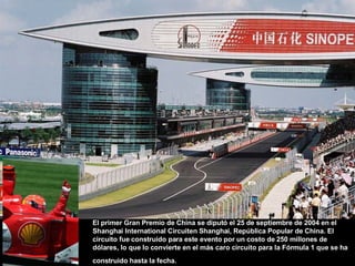 El primer Gran Premio de China se diputó el 25 de septiembre de 2004 en el Shanghai International Circuiten Shanghai, República Popular de China. El circuito fue construido para este evento por un costo de 250 millones de dólares, lo que lo convierte en el más caro circuito para la Fórmula 1 que se ha construido hasta la fecha.   