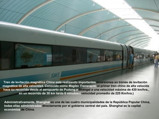 Tren de levitación magnética China está realizando importantes  inversiones en trenes de levitación  magnética de alta velocidad. Conocido como  Maglev Transrapid ,  el primer tren chino de alta velocida hace su recorrido desde el aeropuerto de Pudong a  Shangai a una velocidad máxima de 430 km/hra., en un recorrido de 30 km tarda 8 minutos (  velocidad promedio de 225 Km/hra.) Administrativamente, Shanghai  es una de las cuatro municipalidades de la República Popular China,  todas ellas administradas  directamente por el gobierno central del país. Shanghai es la capital  económica  de China.   