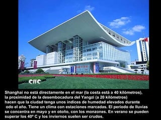 Shanghai no está directamente en el mar (la costa está a 40 kilómetros), la proximidad de la desembocadura del Yangzi (a 20 kilómetros)  hacen que la ciudad tenga unos índices de humedad elevados durante odo el año. Tiene un clima con estaciones marcadas. El periodo de lluvias se concentra en mayo y en otoño, con los monzones. En verano se pueden  superar los 40º C y los inviernos suelen ser crudos.  