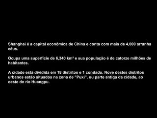 Shanghai é a capital econômica de China e conta com mais de 4,000 arranha céus.  Ocupa uma superfície de 6,340 km² e sua população é de catorze milhões de habitantes.  A cidade está dividida em 18 distritos e 1 condado. Nove destes distritos urbanos estão situados na zona de &quot;Puxi&quot;, ou parte antiga da cidade, ao oeste do rio Huangpu.  