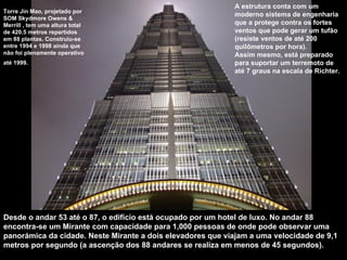 Torre Jin Mao, projetado por SOM Skydmore Owens & Merrill , tem uma altura total de 420.5 metros repartidos em 88 plantas. Construiu-se entre 1994 e 1998 ainda que não foi plenamente operativo até 1999.   A estrutura conta com um moderno sistema de engenharia que a protege contra os fortes ventos que pode gerar um tufão (resiste ventos de até 200 quilômetros por hora).  Assim mesmo, está preparado para suportar um terremoto de até 7 graus na escala de Richter.  Desde o andar 53 até o 87, o edifício está ocupado por um hotel de luxo. No andar 88 encontra-se um Mirante com capacidade para 1,000 pessoas de onde pode observar uma panorámica da cidade. Neste Mirante a dois elevadores que viajam a uma velocidade de 9,1 metros por segundo (a ascenção dos 88 andares se realiza em menos de 45 segundos).  