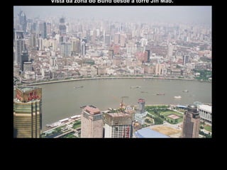 Vista da zona do Bund desde a torre Jin Mao.  Bund é o nome que deram os britânicos à zona do malecón da cidade de Shanghai , na República Popular Chinesa. Trata-se de uma zona de edifícios situados a orlas do rio Huangpu. justo enfrente do bairro de Pudong. A zona do Bund inicia-se na ponte Baidu e prolonga-se por 1,5 quilômetros. Nesta zona estão situados alguns dos edifícios mais emblemáticos da etapa colonial européia. No final do século XIX e princípios do século XX, a zona do Bund foi um dos maiores centros financeiros de Ásia. Nela se localizavam bancos de países como Grã-Bretanha, França, Alemanha,  Japão ou Bélgica.  
