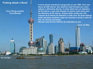 A torre pérola oriental foi inaugurada no ano 1995. Tem uma altura de 468 metros. Seu desenho está formado por cinco esferas a diferentes alturas. A maior delas tem um diámetro de 50 metros; a que está situada um pouco mais acima tem um diámetro de 45 metros. Ambas estão unidas por três colunas de 9 metros de diámetro a cada uma. As duas esferas estão apoiadas mediante vigas de concreto e struts à cada 20 mts. às colunas principais.  Recebe mais de três milhões de visitantes ao ano.  Pudong desde o Bund   Río Huangpu Torre Pérola oriental  Torre Mirante Torre Jin Mao 