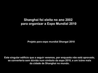Projeto para expo mundial Shangai 2010 Este singular edifício que a seguir veremos, por enquanto não está aprovado,  se converteria sem dúvida num símbolo da expo 2010, e um icóne mais  da cidade de Shanghai no mundo.  Shanghai foi eleita no ano 2002  para organizar a Expo Mundial 2010 
