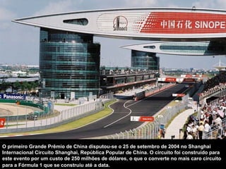 O primeiro Grande Prêmio de China disputou-se o 25 de setembro de 2004 no Shanghai Internacional Circuito Shanghai, República Popular de China. O circuito foi construído para este evento por um custo de 250 milhões de dólares, o que o converte no mais caro circuito para a Fórmula 1 que se construiu até   a data.  