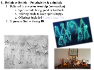 B. Religious Beliefs – Polytheistic & animistic
1. Believed in ancestor worship (veneration)
a. Spirits could bring good or bad luck
b. offering made to keep spirits happy
c. Offerings included human sacrifice
2. Supreme God = Shang Di
 