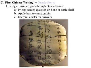 C. First Chinese Writing! = Oracle Bones
1. Kings consulted gods through Oracle bones.
a. Priests scratch question on bone or turtle shell
b. Apply heat to cause cracks
c. Interpret cracks for answers
 
