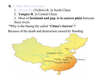 B. 2 Main River Systems
1. Huang He (Yellow) R. in North China
2. Yangtze R. in Central China
3. Most of farmland and pop. is in eastern plain between
these rivers.
*Why is the Huang He called “China’s Sorrow”?
Because of the death and destruction caused by flooding
 