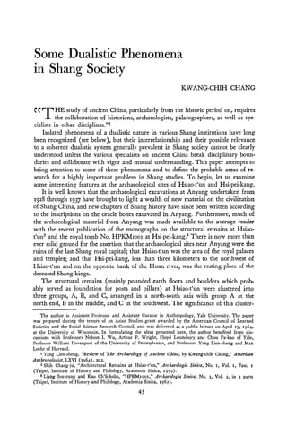 Some Dualistic Phenomena
in Shang Society
                                                                       KWANG-CHIH C H A N G



"THE            study of ancient China, particularly from the historic period on, requires
           the collaboration of historians, archaeologists, palaeographers, as well as spe-
 cialists in other disciplines."'
     Isolated               of a dualistic nature in various Shang institutions have long
been recognized (see below), but their interrelationship and their possible relevance
to a coherent dualistic system generally prevalent in Shang society cannot be clearly
understood unless the various specialists on ancient China break disciplinary boun-
 daries and collaborate with vigor and mutual understanding. This paper attempts to
bring attention to some of these phenomena and to define the probable areas of re-
search for a highly important problem in Shang studies. T o begin, let us examine
some interesting features at the archaeological sites of Hsiao-t'un and Hsi-pei-kang.
    It is well known that the archaeological excavations at Anyang undertaken from
1928 through 1937 have brought to light a wealth of new material on the civilization
of Shang China, and new chapters of Shang history have since been written according
to the inscriptions on the oracle bones excavated in Anyang. Furthermore, much of
the archaeological material from Anyang was made available to the average reader
with the recent publication of the monographs on the structural remains at Hsiao-
t'un2 and the royal tomb No. HPKMIOOIat Hsi-pei-kang.3 There is now more than
ever solid ground for the assertion that the archaeological sites near Anyang were the
ruins of the last Shang royal capital; that Hsiao-t'un h a s the area of the royal palaces
and temples; and that Hsi-pei-kang, less than three kilometers to the northwest of
Hsiao-t'un and on the opposite bank of the Huan river, was the resting place of the
deceased Shang kings.
    The structural remains (mainly pounded earth floors and boulders which prob-
ably served as foundation for posts and pillars) at Hsiao-t'un were clustered into
three groups, A, B, and C, arranged in a north-south axis with group A at the
north end, B in the middle, and C in the southwest. The significance of this cluster-
    The author is Assistant Professor and Assistant Curator in Anthropology, Yale University. The paper
was prepared during the tenure of an Asian Studies grant awarded by the American Council of Learned
Societies and the Social Science Research Council, and was delivered as a public lecture on April 17, 1964,
at the University of Wisconsin. In formulating the ideas presented here, the author benefited from dis-
cussions with Professors Nelson I. Wu, Arthur F. Wright, Floyd Lounsbury and Chou Fa-kao of Yale,
Professor William Davenport of the University of Pennsylvania, and Professors Yang Lien-sheng and Max
Loehr of Harvard.
    1 Yang Lien-sheng, "Review of The Archaeology of Ancient China, by Kwang-chih Chang," American
Anthropologist, LXVI (1964), 202.
    2 Shih Chang-ju, "Architectural Remains at Hsiao-t'un," Archaeologia Sinica, No. I, Vol. I, Fasc. I
(Taipei, Institute of History and Philology, Academia Sinica, 1959).
    3 Liang Ssu-yung and Kao Ch'ii-hsiin, "HPKMIooI," Archaeologia Sinica, No. 3, Vol. 2, in 2 parts
(Taipei, Institute of History and Philology, Academia Sinica, 1962).
 