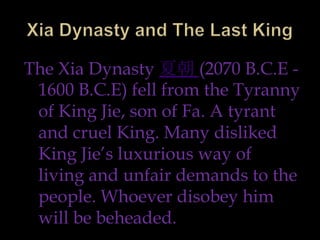 The Xia Dynasty 夏朝 (2070 B.C.E -
 1600 B.C.E) fell from the Tyranny
 of King Jie, son of Fa. A tyrant
 and cruel King. Many disliked
 King Jie’s luxurious way of
 living and unfair demands to the
 people. Whoever disobey him
 will be beheaded.
 