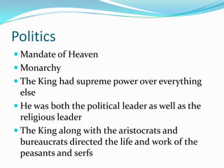 Politics
 Mandate of Heaven
 Monarchy
 The King had supreme power over everything
  else
 He was both the political leader as well as the
  religious leader
 The King along with the aristocrats and
  bureaucrats directed the life and work of the
  peasants and serfs
 