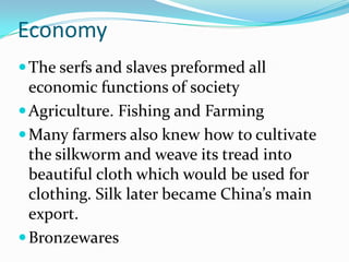 Economy
 The serfs and slaves preformed all
  economic functions of society
 Agriculture. Fishing and Farming
 Many farmers also knew how to cultivate
  the silkworm and weave its tread into
  beautiful cloth which would be used for
  clothing. Silk later became China’s main
  export.
 Bronzewares
 