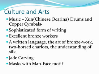 Culture and Arts
 Music – Xun(Chinese Ocarina) Drums and
  Copper Cymbals·
 Sophisticated form of writing
 Excellent bronze workers
 A written language, the art of bronze-work,
  two-horsed chariots, the understanding of
  silk
 Jade Carving
 Masks with Man-Face motif
 