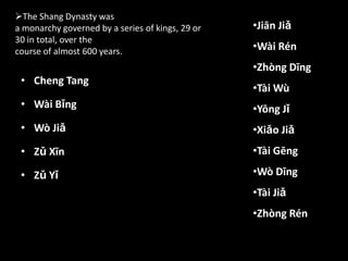 • Cheng Tang
• Wài Bǐng
• Wò Jiǎ
• Zǔ Xīn
• Zǔ Yǐ
•Jiān Jiǎ
•Wài Rén
•Zhòng Dīng
•Tài Wù
•Yōng Jǐ
•Xiǎo Jiǎ
•Tài Gēng
•Wò Dīng
•Tài Jiǎ
•Zhòng Rén
The Shang Dynasty was
a monarchy governed by a series of kings, 29 or
30 in total, over the
course of almost 600 years.
 