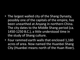 • The largest walled city of the Shang Dynasty,
possibly one of the capitals of the empire, has
been unearthed at Anyang in northern China.
The city dates to the Middle Shang period (ca.
1450-1250 B.C.), a little understood time in
the study of Shang culture.
• Four rammed earth walls that enclosed 1,160
acres of area. Now named the Huanbei Shang
City (Huanbei means north of the Huan River).
 