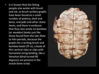 • It is known that the Shāng
people also wrote with brush
and ink, as brush-written graphs
have been found on a small
number of pottery, shell and
bone, and jade and other stone
items, and there is evidence
that they also wrote on bamboo
(or wooden) books just like
those found from the late Zhōu
to Hàn periods, because the
graphs for a writing brush and
bamboo book (冊 cè, a book of
thin vertical slats or slips with
horizontal string binding, like a
Venetian blind turned 90
degrees) are present in the
oracle bone script.
 