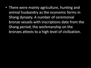 • There were mainly agriculture, hunting and
animal husbandry as the economic forms in
Shang dynasty. A number of ceremonial
bronze vessels with inscriptions date from the
Shang period; the workmanship on the
bronzes attests to a high level of civilization.
 