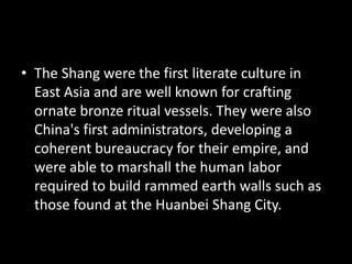 • The Shang were the first literate culture in
East Asia and are well known for crafting
ornate bronze ritual vessels. They were also
China's first administrators, developing a
coherent bureaucracy for their empire, and
were able to marshall the human labor
required to build rammed earth walls such as
those found at the Huanbei Shang City.
 