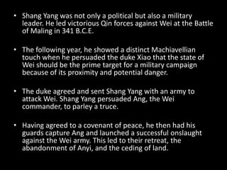 • Shang Yang was not only a political but also a military
leader. He led victorious Qin forces against Wei at the Battle
of Maling in 341 B.C.E.
• The following year, he showed a distinct Machiavellian
touch when he persuaded the duke Xiao that the state of
Wei should be the prime target for a military campaign
because of its proximity and potential danger.
• The duke agreed and sent Shang Yang with an army to
attack Wei. Shang Yang persuaded Ang, the Wei
commander, to parley a truce.
• Having agreed to a covenant of peace, he then had his
guards capture Ang and launched a successful onslaught
against the Wei army. This led to their retreat, the
abandonment of Anyi, and the ceding of land.
 