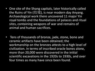 • One site of the Shang capitals, later historically called
the Ruins of Yin (殷墟), is near modern day Anyang.
Archaeological work there uncovered 11 major Yin
royal tombs and the foundations of palaces and ritual
sites, containing weapons of war and remains of
animal and human sacrifices.
• Tens of thousands of bronze, jade, stone, bone and
ceramic artifacts have been obtained; the
workmanship on the bronzes attests to a high level of
civilization. In terms of inscribed oracle bones alone,
more than 20,000 were discovered in the initial
scientific excavations in the 1920s to 1930s, and over
four times as many have since been found.
 