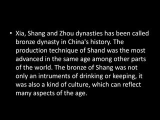 • Xia, Shang and Zhou dynasties has been called
bronze dynasty in China's history. The
production technique of Shand was the most
advanced in the same age among other parts
of the world. The bronze of Shang was not
only an intruments of drinking or keeping, it
was also a kind of culture, which can reflect
many aspects of the age.
 