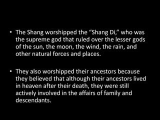 • The Shang worshipped the “Shang Di,” who was
the supreme god that ruled over the lesser gods
of the sun, the moon, the wind, the rain, and
other natural forces and places.
• They also worshipped their ancestors because
they believed that although their ancestors lived
in heaven after their death, they were still
actively involved in the affairs of family and
descendants.
 