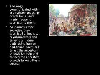 • The kings
communicated with
their ancestors using
oracle bones and
made frequent
sacrifices to them.
• As in many other
societies, they
sacrificed animals to
royal ancestors and
to various nature
gods, using human
and animal sacrifices
to ask the ancestors
or gods for help and
to feed the ancestors
or gods to keep them
strong.
 