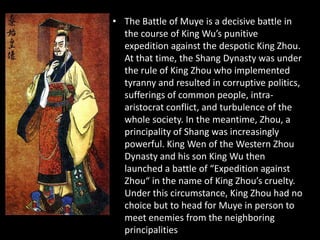 • The Battle of Muye is a decisive battle in
the course of King Wu’s punitive
expedition against the despotic King Zhou.
At that time, the Shang Dynasty was under
the rule of King Zhou who implemented
tyranny and resulted in corruptive politics,
sufferings of common people, intra-
aristocrat conflict, and turbulence of the
whole society. In the meantime, Zhou, a
principality of Shang was increasingly
powerful. King Wen of the Western Zhou
Dynasty and his son King Wu then
launched a battle of “Expedition against
Zhou“ in the name of King Zhou’s cruelty.
Under this circumstance, King Zhou had no
choice but to head for Muye in person to
meet enemies from the neighboring
principalities
 