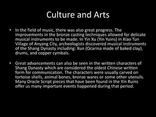 Culture and Arts
• In the field of music, there was also great progress. The
improvements in the bronze casting techniques allowed for delicate
musical instruments to be made. In Yin Xu (Yin Yuins) in Xiao Tun
Village of Anyang City, archeologists discovered musical instruments
of the Shang Dynasty including: Xun (Ocarina made of baked clay),
drums, and copper cymbals.
• Great advancements can also be seen in the written characters of
Shang Dynasty which are considered the oldest Chinese written
form for communication. The characters were usually carved on
tortoise shells, animal bones, bronze wares or some other utensils.
Many Oracle Script pieces that have been found in the Yin Ruins
offer us many important events happened during that period.
 