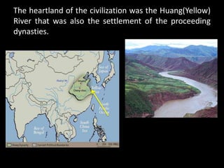 The heartland of the civilization was the Huang(Yellow)
River that was also the settlement of the proceeding
dynasties.
 
