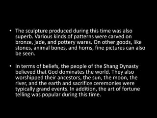 • The sculpture produced during this time was also
superb. Various kinds of patterns were carved on
bronze, jade, and pottery wares. On other goods, like
stones, animal bones, and horns, fine pictures can also
be seen.
• In terms of beliefs, the people of the Shang Dynasty
believed that God dominates the world. They also
worshipped their ancestors, the sun, the moon, the
river, and the earth and sacrifice ceremonies were
typically grand events. In addition, the art of fortune
telling was popular during this time.
 