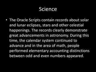 Science
• The Oracle Scripts contain records about solar
and lunar eclipses, stars and other celestial
happenings. The records clearly demonstrate
great advancements in astronomy. During this
time, the calendar system continued to
advance and in the area of math, people
performed elementary accounting distinctions
between odd and even numbers appeared.
 
