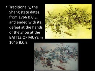 • Traditionally, the
Shang state dates
from 1766 B.C.E.
and ended with its
defeat at the hands
of the Zhou at the
BATTLE OF MUYE in
1045 B.C.E.
 
