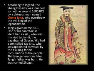 • According to legend, the
Shang Dynasty was founded
sometime around 1600 BCE
by a virtuous man named
Cheng Tang, who overthrew
the evil king of the
legendary Xia.
• Tang’s given name is Lu.
One of his ancestors is
identified as Yilu, who was
married to Jiandi, the
daughter of Gaoxin. Yilu had
a son called Yao Situ, who
was appointed as vassel by
the Xia King for his
contribution to the people.
Thirteen generations later,
Tang’s father was born. He
was named Zhugui.
 