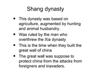 Shang dynasty
• This dynasty was based on
agriculture, augmented by hunting
and animal husbandry.
• Was ruled by the man who
overthrew the Xia dynasty
• This is the time when they built the
great wall of china
• The great wall was suppose to
protect china from the attacks from
foreigners and inavaders.
 