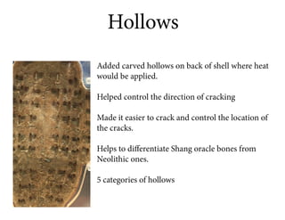 Hollows
Added carved hollows on back of shell where heat
would be applied.

Helped control the direction of cracking

Made it easier to crack and control the location of
the cracks.

Helps to differentiate Shang oracle bones from
Neolithic ones.

5 categories of hollows
 
