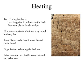 Heating
Two Heating Methods:
   Heat is applied to hollows on the back
   Bones are placed in a heated pit

Heat source unknown but was very round
and very hot

Some historians believe it was a heated
metal brand

Organization to heating the hollows

 Most common was inside to outside and
top to bottom.
 