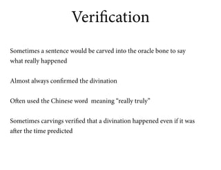 Verification
Sometimes a sentence would be carved into the oracle bone to say
what really happened


Almost always confirmed the divination


Often used the Chinese word meaning “really truly”


Sometimes carvings verified that a divination happened even if it was
after the time predicted
 