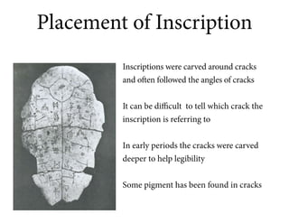 Placement of Inscription
         Inscriptions were carved around cracks
         and often followed the angles of cracks


         It can be difficult to tell which crack the
         inscription is referring to


         In early periods the cracks were carved
         deeper to help legibility

         Some pigment has been found in cracks
 