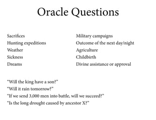 Oracle Questions
Sacrifices                          Military campaigns
Hunting expeditions                 Outcome of the next day/night
Weather                             Agriculture
Sickness                            Childbirth
Dreams                              Divine assistance or approval


“Will the king have a son?”
“Will it rain tomorrow?”
“If we send 3,000 men into battle, will we succeed?”
“Is the long drought caused by ancestor X?”
 