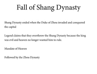 Fall of Shang Dynasty
Shang Dynasty ended when the Duke of Zhou invaded and conquered
the capital


Legend claims that they overthrow the Shang Dynasty because the king
was evil and heaven no longer wanted him to rule.


Mandate of Heaven


Followed by the Zhou Dynasty
 