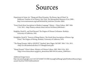 Sources
Department of Asian Art. “Shang and Zhou Dynasties: The Bronze Age of China”. In
    Heilbrunn Timeline of Art History. New York: The Metropolitan Museum of Art, 2000–.
    http://www.metmuseum.org/toah/hd/shzh/hd_shzh.htm (October 2004)

“From Oracle Bone Inscriptions to Modern Language.” History - China Culture. 2007. Web.
     7 Oct. 2011. <http://history.cultural-china.com/en/181History5896.html>.

Keightley, David N., and Noel Barnard. The Origins of Chinese Civilization. Berkeley:
     University of California, 1983.

Kneightley, David N. “Sources of Shang History: The Oracle Bone Inscriptions of Bronze Age
     China.” The Origins of Writing. Berkeley: University of California, 1978.

“The Shang Dynasty, 1600 to 1050 BCE.” Stanford. Spice Digest, Fall 2007. Web. 7 Oct. 2011.
     <http://iis-db.stanford.edu/docs/117/ShangDynasty.pdf>

“Shang Dynasty.” China Culture. Ministry of Chinese Culture, 2003. Web. 9 Oct. 2011.
     <http://www.chinaculture.org/gb/en_aboutchina/2003-09/24/content_22689.htm>.


Additional Image Source
http://picasaweb.google.com/116512474184071531500/AnyangFinalShangCapitalYinRuinsMuseum?gses
sionid=9suX3m75NHY4s9Ocxk5k4A#
 