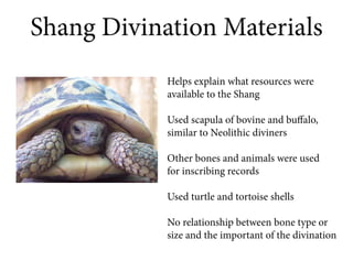 Shang Divination Materials
            Helps explain what resources were
            available to the Shang

            Used scapula of bovine and buffalo,
            similar to Neolithic diviners

            Other bones and animals were used
            for inscribing records

            Used turtle and tortoise shells

            No relationship between bone type or
            size and the important of the divination
 