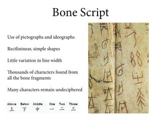 Bone Script
Use of pictographs and ideographs

Rectlininear, simple shapes

Little variation in line width

Thousands of characters found from
all the bone fragments

Many characters remain undeciphered
 