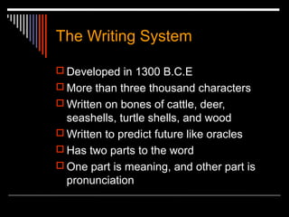 The Writing System
 Developed in 1300 B.C.E
 More than three thousand characters
 Written on bones of cattle, deer,
seashells, turtle shells, and wood
 Written to predict future like oracles
 Has two parts to the word
 One part is meaning, and other part is
pronunciation
 