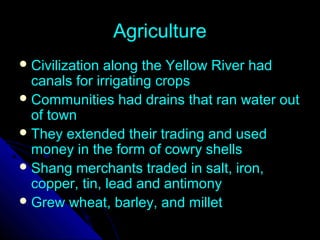 AgricultureAgriculture
 Civilization along the Yellow River hadCivilization along the Yellow River had
canals for irrigating cropscanals for irrigating crops
 Communities had drains that ran water outCommunities had drains that ran water out
of townof town
 They extended their trading and usedThey extended their trading and used
money in the form of cowry shellsmoney in the form of cowry shells
 Shang merchants traded in salt, iron,Shang merchants traded in salt, iron,
copper, tin, lead and antimonycopper, tin, lead and antimony
 Grew wheat, barley, and milletGrew wheat, barley, and millet
 