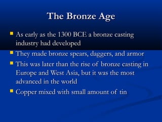 The Bronze AgeThe Bronze Age
 As early as the 1300 BCE a bronze castingAs early as the 1300 BCE a bronze casting
industry had developedindustry had developed
 They made bronze spears, daggers, and armorThey made bronze spears, daggers, and armor
 This was later than the rise of bronze casting inThis was later than the rise of bronze casting in
Europe and West Asia, but it was the mostEurope and West Asia, but it was the most
advanced in the worldadvanced in the world
 Copper mixed with small amount of tinCopper mixed with small amount of tin
 