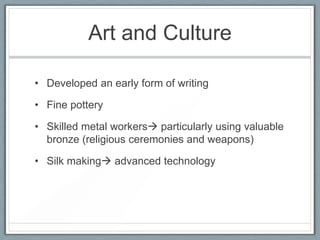 Art and Culture

• Developed an early form of writing

• Fine pottery

• Skilled metal workers particularly using valuable
  bronze (religious ceremonies and weapons)

• Silk making advanced technology
 