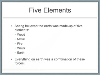 Five Elements

• Shang believed the earth was made-up of five
  elements:
  •   Wood
  •   Metal
  •   Fire
  •   Water
  •   Earth

• Everything on earth was a combination of these
  forces
 