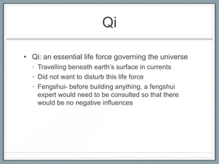 Qi

• Qi: an essential life force governing the universe
  • Travelling beneath earth’s surface in currents
  • Did not want to disturb this life force
  • Fengshui- before building anything, a fengshui
    expert would need to be consulted so that there
    would be no negative influences
 